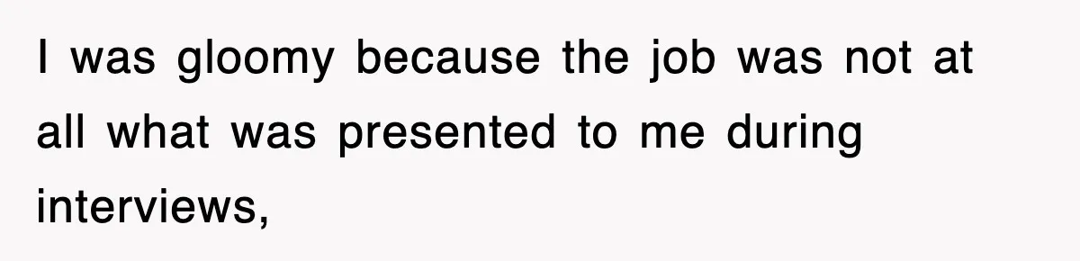 I was gloomy because the job was not at all what was presented to me during interviews,