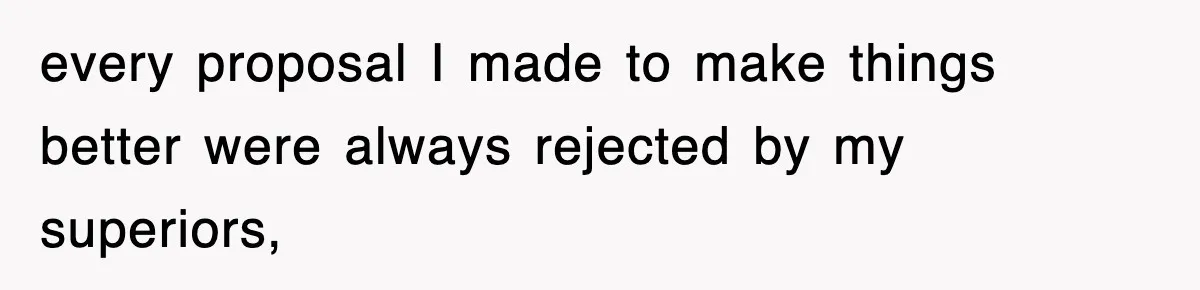 every proposal I made to make things better were always rejected by my superiors,