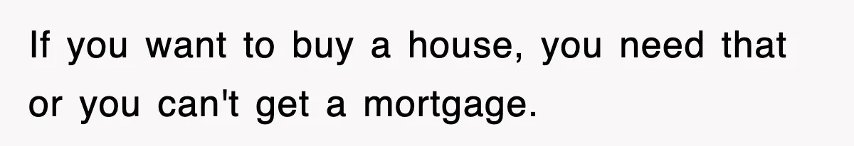 If you want to buy a house, you need that or you can't get a mortgage.