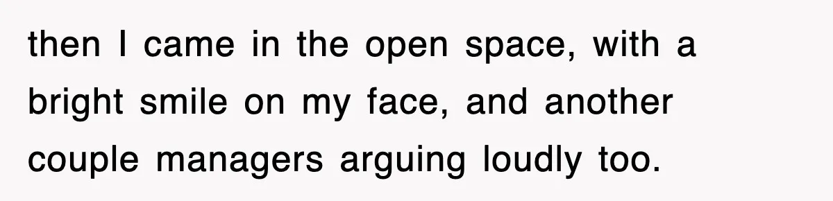 then I came in the open space, with a bright smile on my face, and another couple managers arguing loudly too.