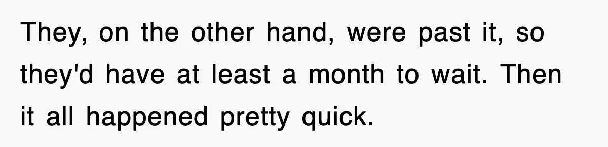 They, on the other hand, were past it, so they'd have at least a month to wait. Then it all happened pretty quick.