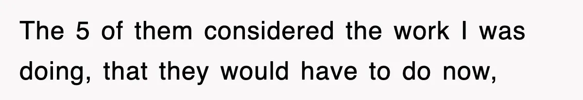 The 5 of them considered the work I was doing, that they would have to do now,