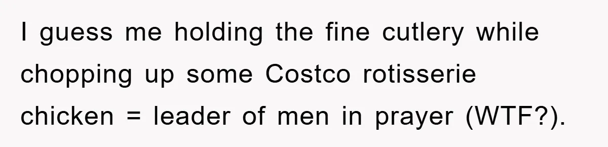 I guess me holding the fine cutlery while chopping up some Costco rotisserie chicken = leader of men in prayer (WTF?).