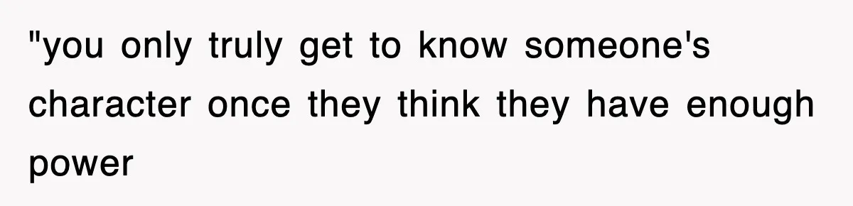 "you only truly get to know someone's character once they think they have enough power