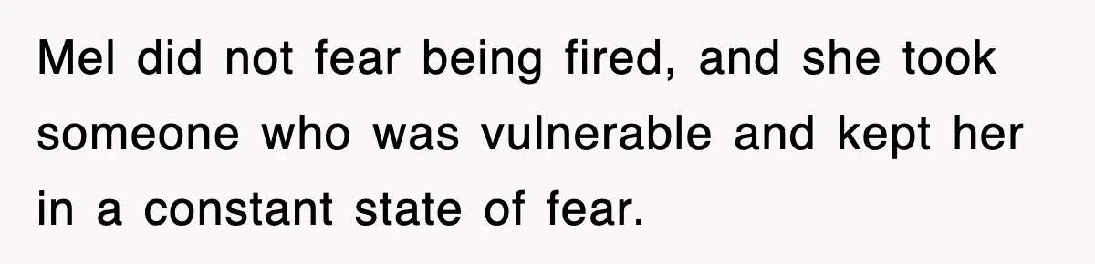 Mel did not fear being fired, and she took someone who was vulnerable and kept her in a constant state of fear.