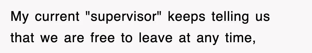 My current "supervisor" keeps telling us that we are free to leave at any time,