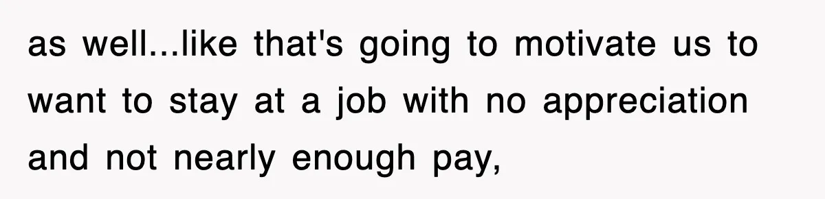 as well...like that's going to motivate us to want to stay at a job with no appreciation and not nearly enough pay,