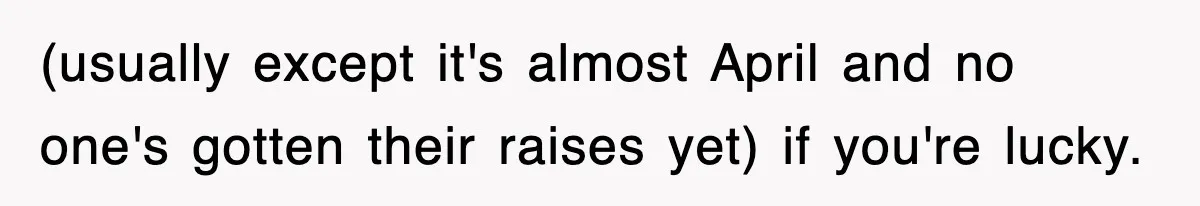(usually except it's almost April and no one's gotten their raises yet) if you're lucky.