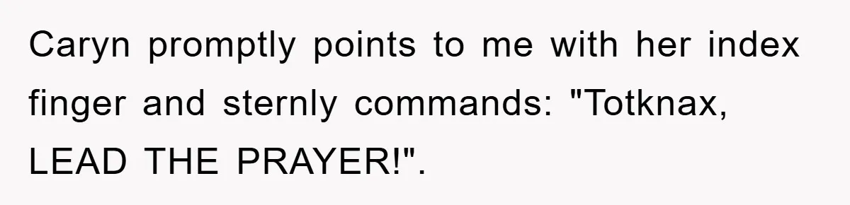 Caryn promptly points to me with her index finger and sternly commands: "Totknax, LEAD THE PRAYER!".