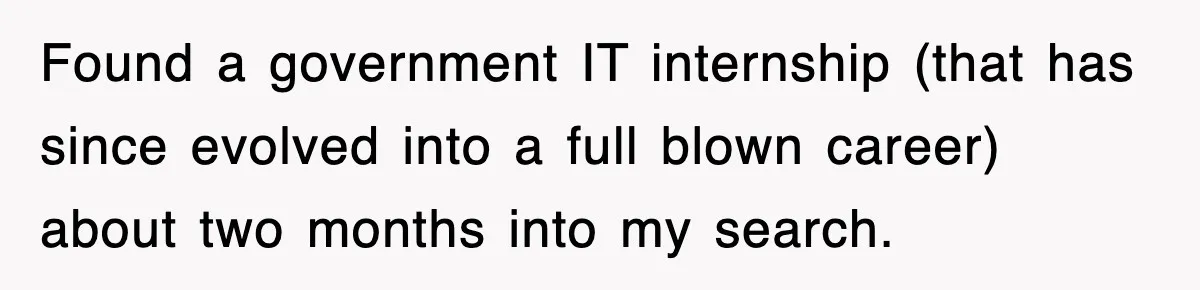 Found a government IT internship (that has since evolved into a full blown career) about two months into my search.