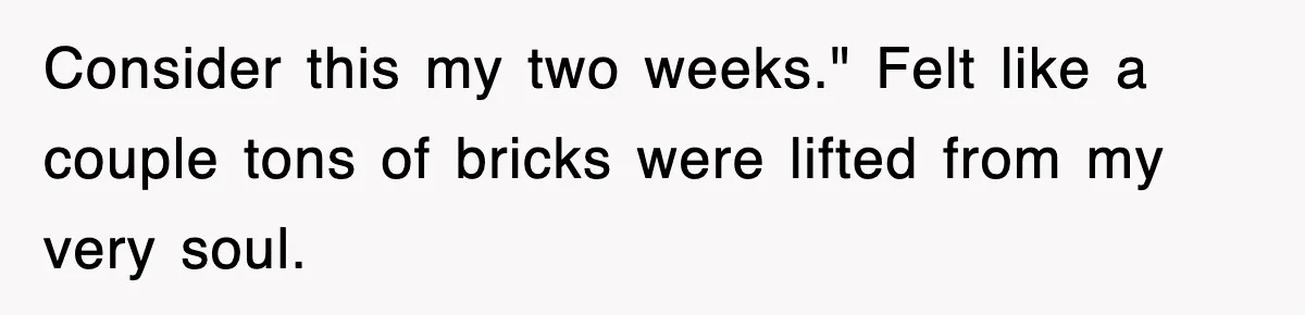 Consider this my two weeks." Felt like a couple tons of bricks were lifted from my very soul.