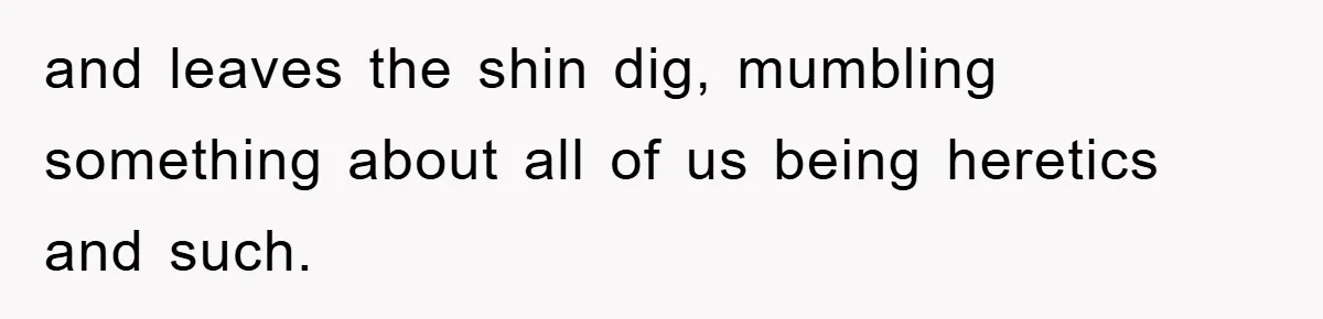 and leaves the shin dig, mumbling something about all of us being heretics and such.