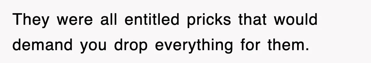 They were all entitled pricks that would demand you drop everything for them.