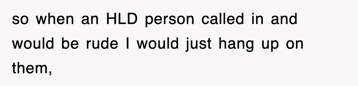 so when an HLD person called in and would be rude I would just hang up on them,