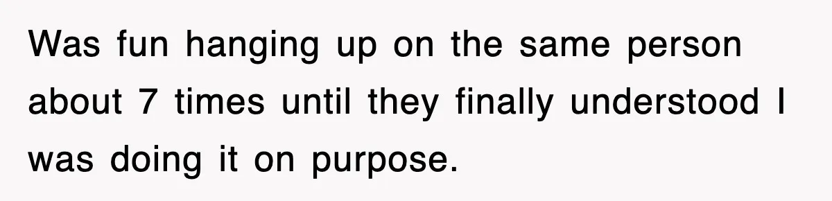 Was fun hanging up on the same person about 7 times until they finally understood I was doing it on purpose.