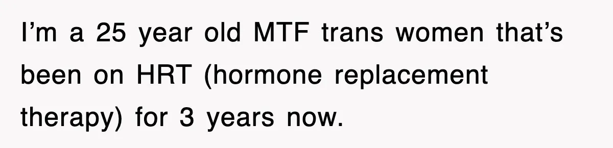 I’m a 25 year old MTF trans women that’s been on HRT (hormone replacement therapy) for 3 years now.