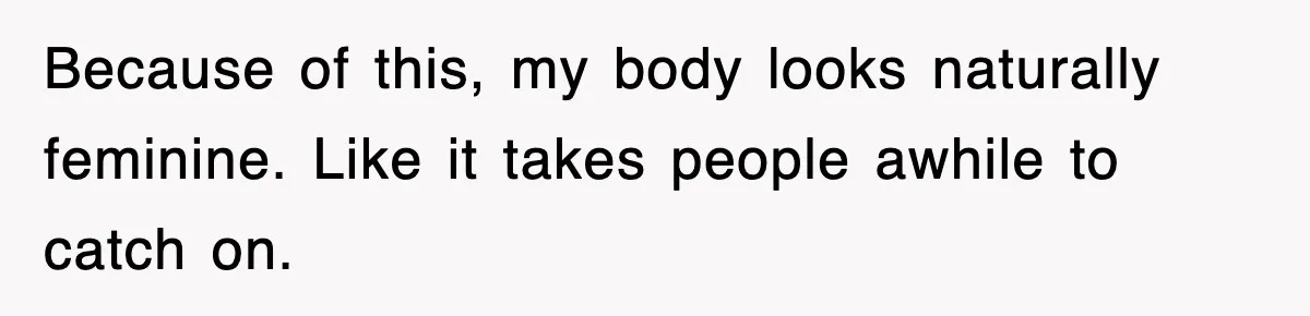 Because of this, my body looks naturally feminine. Like it takes people awhile to catch on.