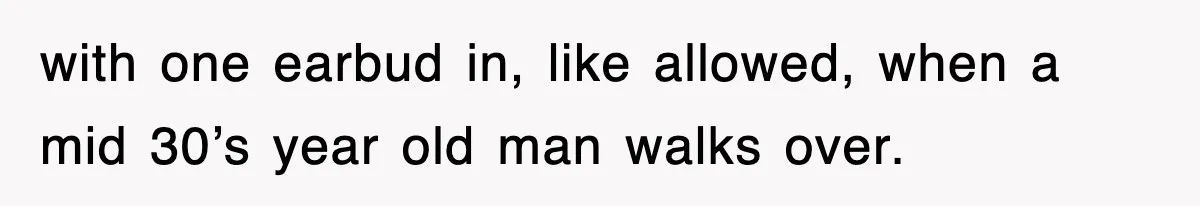 with one earbud in, like allowed, when a mid 30’s year old man walks over.