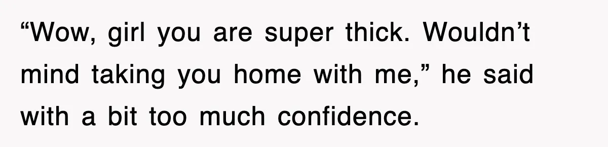 “Wow, girl you are super thick. Wouldn’t mind taking you home with me,” he said with a bit too much confidence.