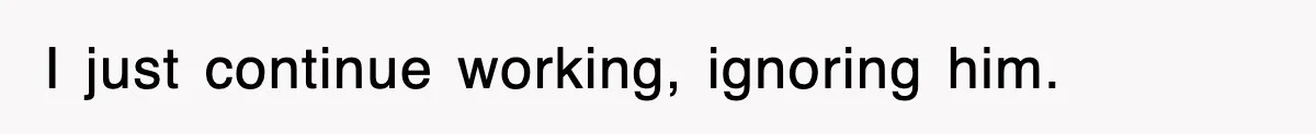 I just continue working, ignoring him.