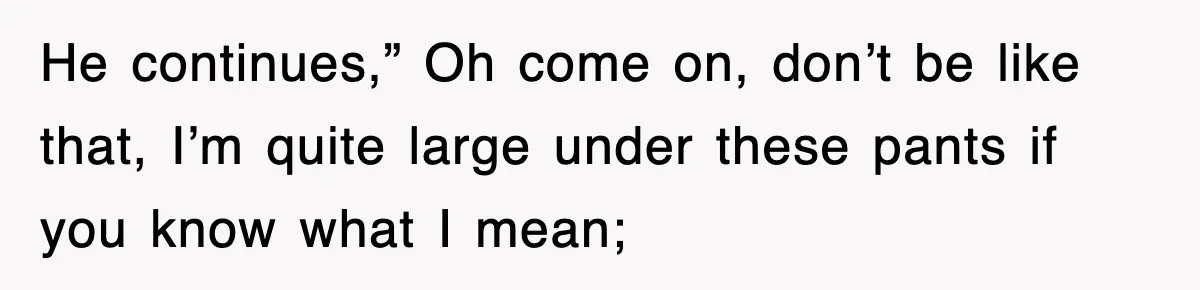 He continues,” Oh come on, don’t be like that, I’m quite large under these pants if you know what I mean;