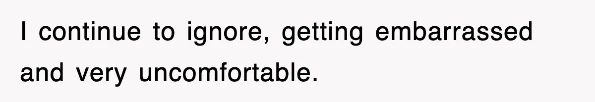 I continue to ignore, getting embarrassed and very uncomfortable.