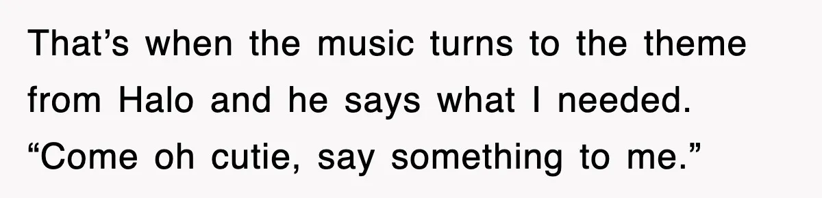 That’s when the music turns to the theme from Halo and he says what I needed. “Come oh cutie, say something to me.”