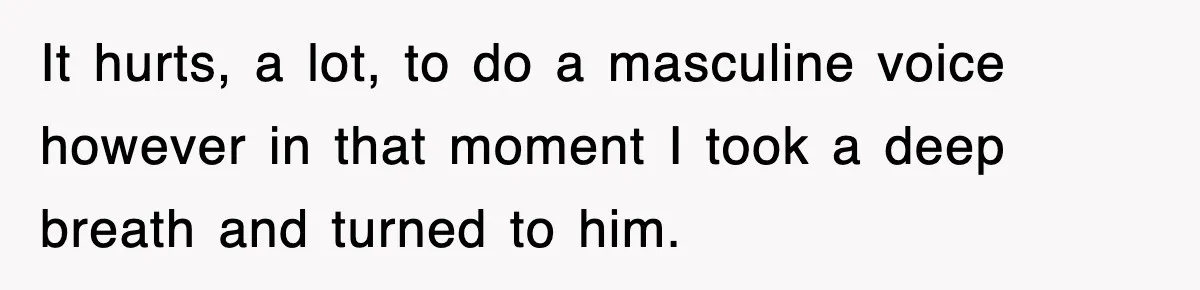 It hurts, a lot, to do a masculine voice however in that moment I took a deep breath and turned to him.