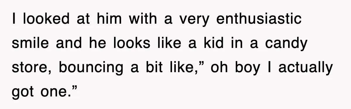 I looked at him with a very enthusiastic smile and he looks like a kid in a candy store, bouncing a bit like,” oh boy I actually got one.”