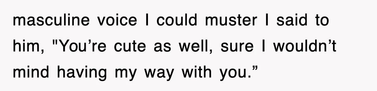 masculine voice I could muster I said to him, "You’re cute as well, sure I wouldn’t mind having my way with you.”