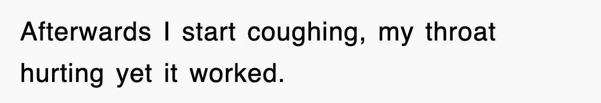 Afterwards I start coughing, my throat hurting yet it worked.