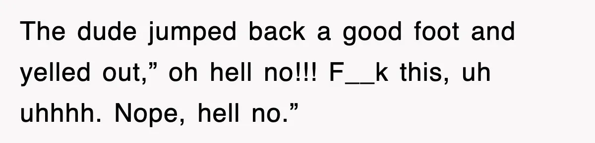 The dude jumped back a good foot and yelled out,” oh hell no!!! F__k this, uh uhhhh. Nope, hell no.”