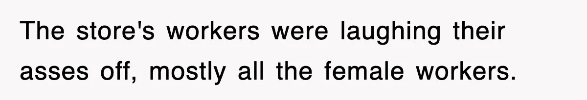 The store's workers were laughing their asses off, mostly all the female workers.