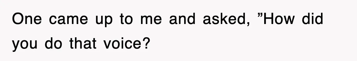 One came up to me and asked, ”How did you do that voice?