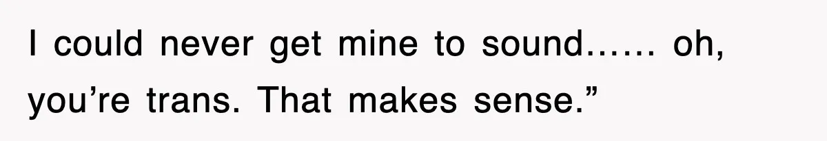 I could never get mine to sound…… oh, you’re trans. That makes sense.”