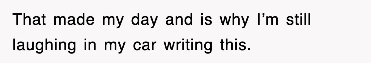 That made my day and is why I’m still laughing in my car writing this.