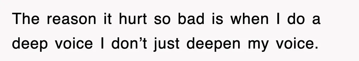 The reason it hurt so bad is when I do a deep voice I don’t just deepen my voice.