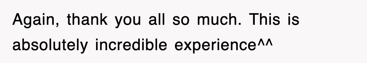 Again, thank you all so much. This is absolutely incredible experience^^