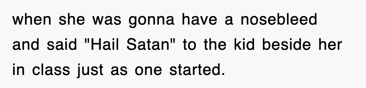 when she was gonna have a nosebleed and said "Hail Satan" to the kid beside her in class just as one started.