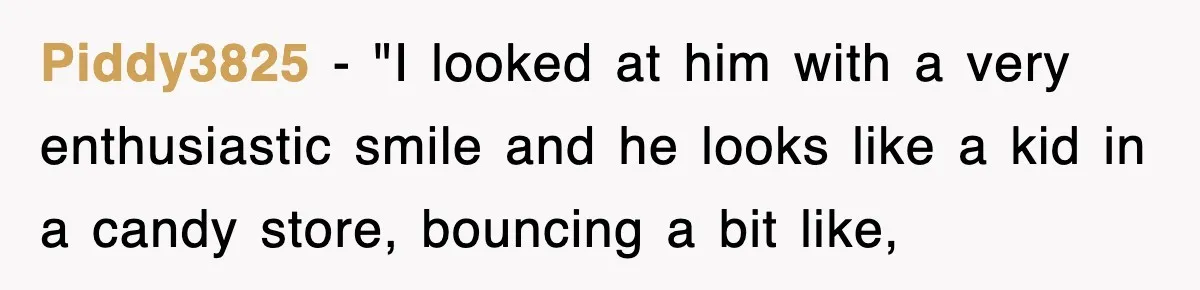 Piddy3825 − "I looked at him with a very enthusiastic smile and he looks like a kid in a candy store, bouncing a bit like,