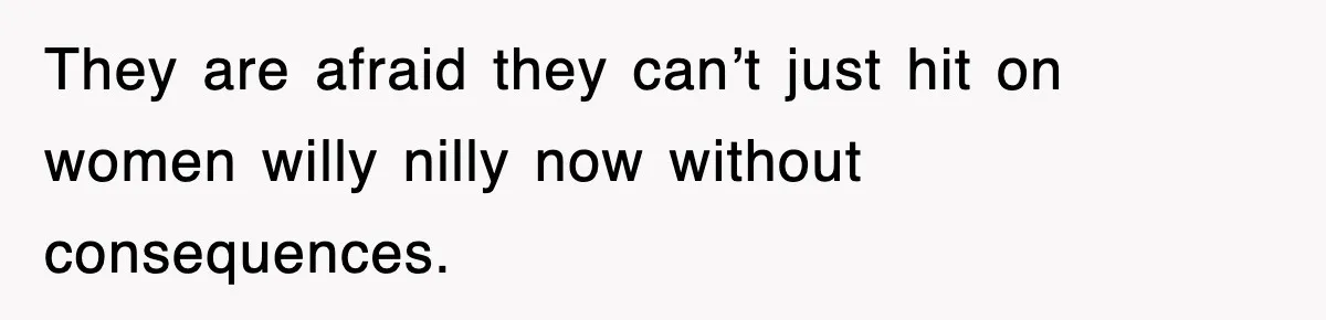 They are afraid they can’t just hit on women willy nilly now without consequences.