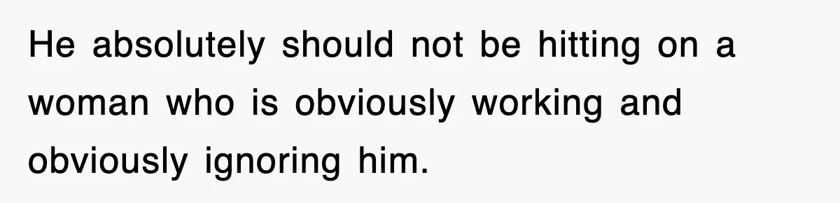 He absolutely should not be hitting on a woman who is obviously working and obviously ignoring him.