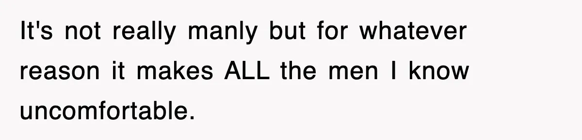 It's not really manly but for whatever reason it makes ALL the men I know uncomfortable.