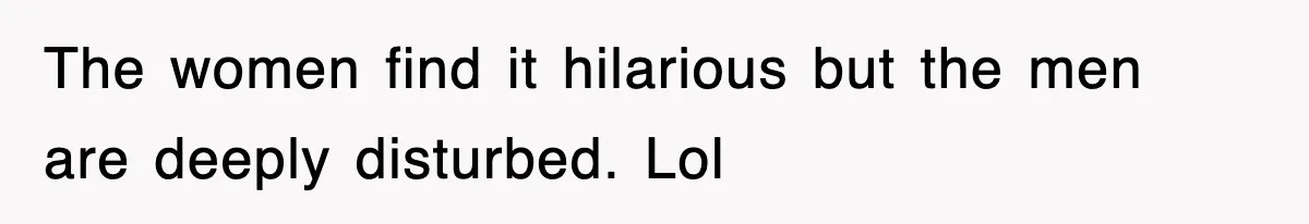 The women find it hilarious but the men are deeply disturbed. Lol