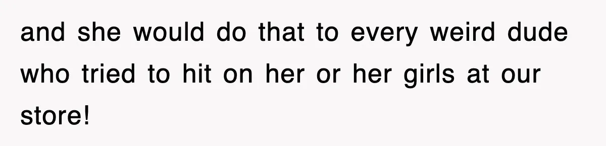 and she would do that to every weird dude who tried to hit on her or her girls at our store!