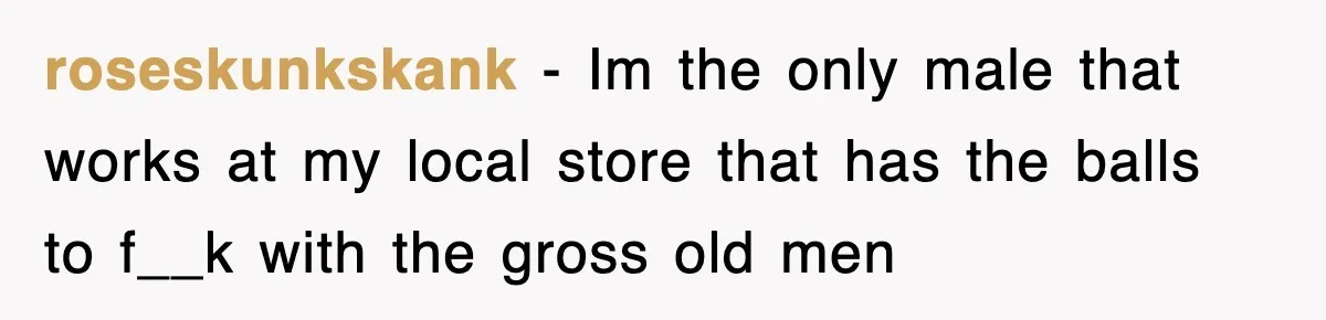 roseskunkskank − Im the only male that works at my local store that has the balls to f__k with the gross old men