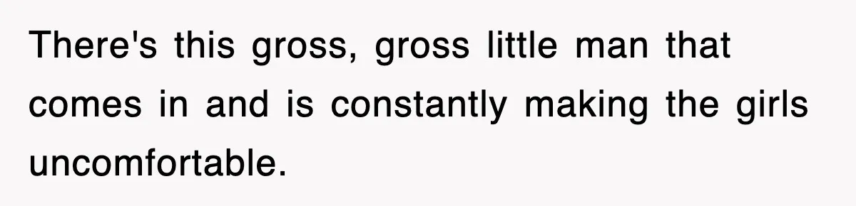 There's this gross, gross little man that comes in and is constantly making the girls uncomfortable.