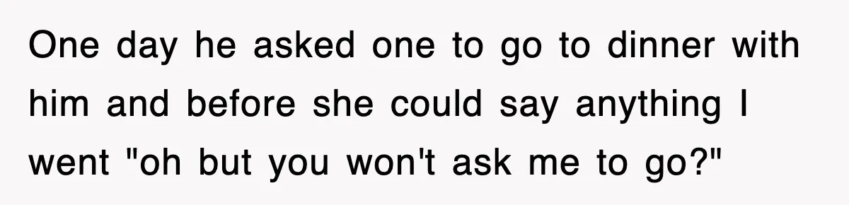 One day he asked one to go to dinner with him and before she could say anything I went "oh but you won't ask me to go?"