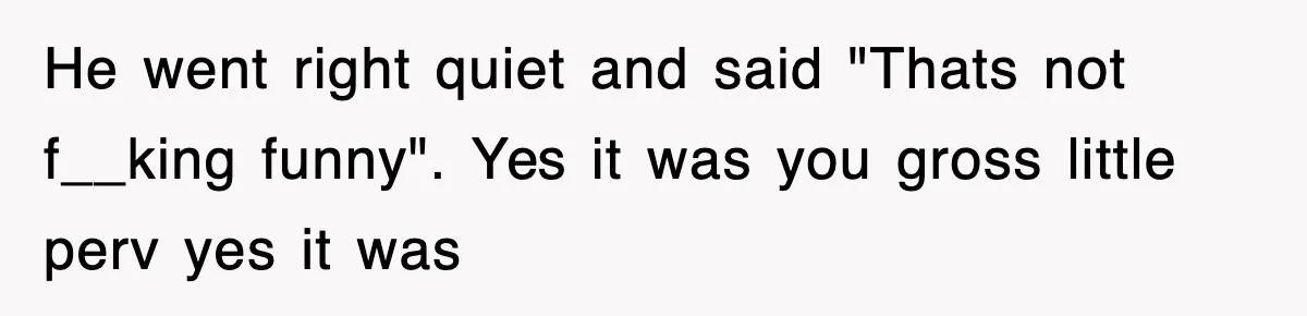 He went right quiet and said "Thats not f__king funny". Yes it was you gross little perv yes it was