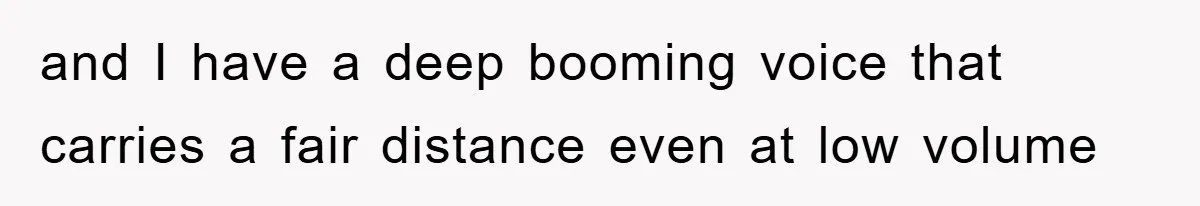 and I have a deep booming voice that carries a fair distance even at low volume
